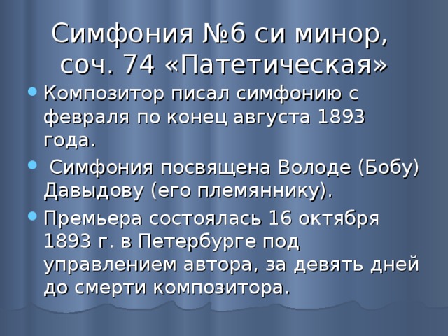 Симфония №6 си минор,  соч. 74 «Патетическая» Композитор писал симфонию с февраля по конец августа 1893 года.  Симфония посвящена Володе (Бобу) Давыдову (его племяннику). Премьера состоялась 16 октября 1893 г. в Петербурге под управлением автора, за девять дней до смерти композитора. 