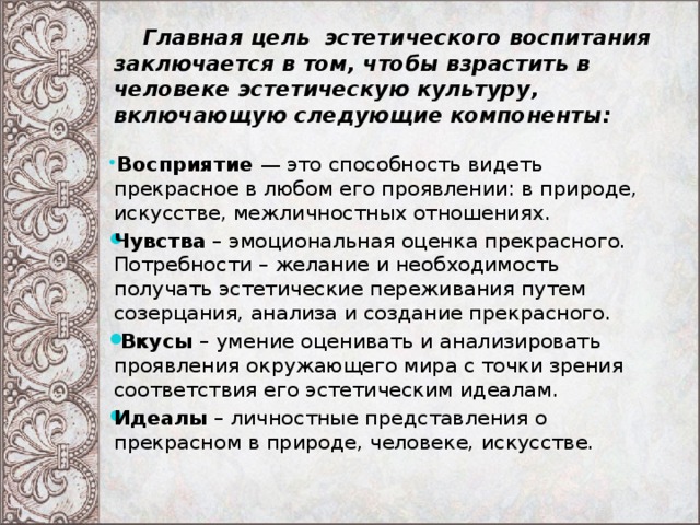  Главная цель эстетического воспитания заключается в том, чтобы взрастить в человеке эстетическую культуру, включающую следующие компоненты:  Восприятие — это способность видеть прекрасное в любом его проявлении: в природе, искусстве, межличностных отношениях. Чувства  – эмоциональная оценка прекрасного. Потребности – желание и необходимость получать эстетические переживания путем созерцания, анализа и создание прекрасного.  Вкусы  – умение оценивать и анализировать проявления окружающего мира с точки зрения соответствия его эстетическим идеалам. Идеалы  – личностные представления о прекрасном в природе, человеке, искусстве.   