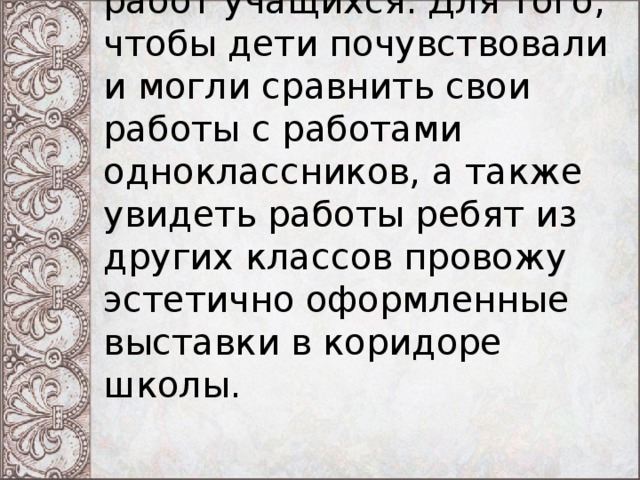 Каждый урок заканчивается выставкой работ учащихся. Для того, чтобы дети почувствовали и могли сравнить свои работы с работами одноклассников, а также увидеть работы ребят из других классов провожу эстетично оформленные выставки в коридоре школы.   