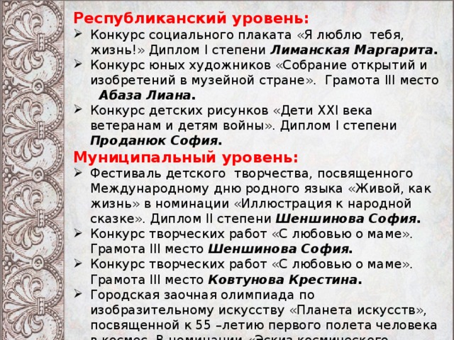 Республиканский уровень: Конкурс социального плаката «Я люблю тебя, жизнь!» Диплом I степени Лиманская Маргарита. Конкурс юных художников «Собрание открытий и изобретений в музейной стране». Грамота III место  Абаза Лиана. Конкурс детских рисунков «Дети XXI века ветеранам и детям войны». Диплом I степени Проданюк София. Муниципальный уровень: Фестиваль детского творчества, посвященного Международному дню родного языка «Живой, как жизнь» в номинации «Иллюстрация к народной сказке». Диплом II степени Шеншинова София. Конкурс творческих работ «С любовью о маме». Грамота III место Шеншинова София. Конкурс творческих работ «С любовью о маме». Грамота III место Ковтунова Крестина. Городская заочная олимпиада по изобразительному искусству «Планета искусств», посвященной к 55 –летию первого полета человека в космос. В номинации «Эскиз космического корабля».  Грамота I место Шеншинова София. 