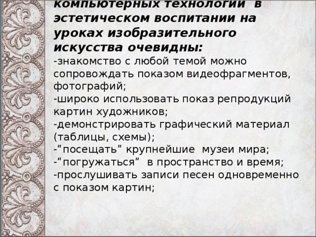 Преимущество использования компьютерных технологий  в эстетическом воспитании на уроках изобразительного искусства очевидны:  -знакомство с любой темой можно сопровождать показом видеофрагментов, фотографий;  -широко использовать показ репродукций картин художников;  -демонстрировать графический материал (таблицы, схемы);  -“посещать” крупнейшие  музеи мира;  -“погружаться”  в пространство и время;  -прослушивать записи песен одновременно с показом картин;   