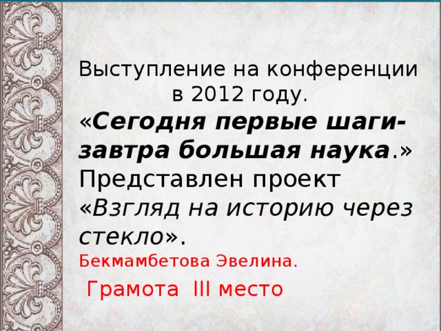 Выступление на конференции  в 2012 году.  « Сегодня первые шаги- завтра большая наука .»  Представлен проект  « Взгляд на историю через стекло ».  Бекмамбетова Эвелина.   Грамота III место 