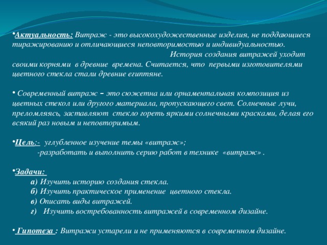 Актуальность: Витраж - это высокохудожественные изделия, не поддающиеся тиражированию и отличающиеся неповторимостью и индивидуальностью. История создания витражей уходит своими корнями в древние времена. Считается, что первыми изготовителями цветного стекла стали древние египтяне.  Современный витраж – это сюжетна или орнаментальная композиция из цветных стекол или другого материала, пропускающего свет. Солнечные лучи, преломляясь, заставляют стекло гореть яркими солнечными красками, делая его всякий раз новым и неповторимым. Цель :- углубленное изучение темы «витраж»;  -разработать и выполнить серию работ в технике «витраж» . Задачи:  а) Изучить историю создания стекла.  б) Изучить практическое применение цветного стекла.    в) Описать виды витражей.  г) Изучить востребованность витражей в современном дизайне.  Гипотеза : Витражи устарели и не применяются в современном дизайне. 