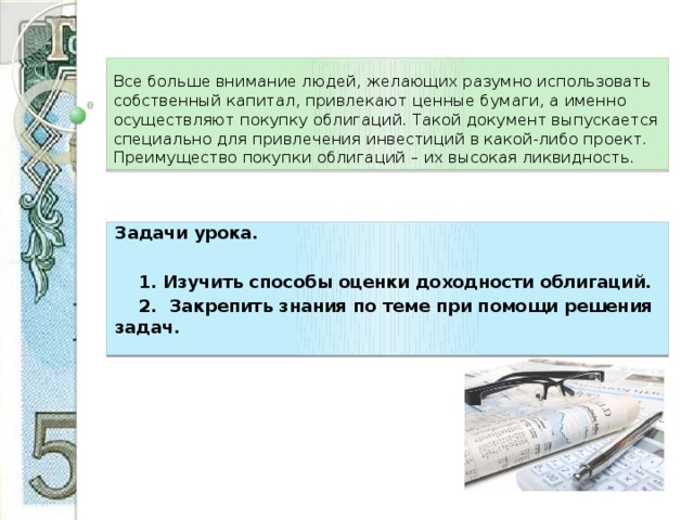 Все больше внимание людей, желающих разумно использовать собственный капитал, привлекают ценные бумаги, а именно осуществляют покупку облигаций. Такой документ выпускается специально для привлечения инвестиций в какой-либо проект. Преимущество покупки облигаций – их высокая ликвидность. Задачи урока.   1. Изучить способы оценки доходности облигаций.  2. Закрепить знания по теме при помощи решения задач. 