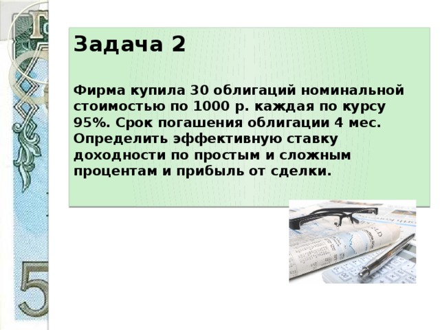 Задача 2     Фирма купила 30 облигаций номинальной стоимостью по 1000 р. каждая по курсу 95%. Срок погашения облигации 4 мес. Определить эффективную ставку доходности по простым и сложным процентам и прибыль от сделки.   