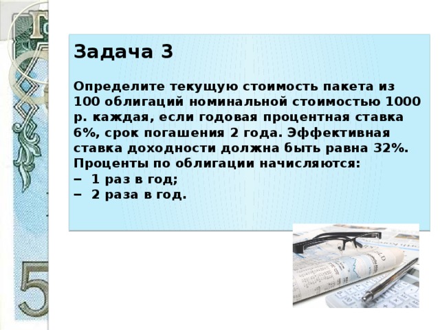Задача 3     Определите текущую стоимость пакета из 100 облигаций номинальной стоимостью 1000 р. каждая, если годовая процентная ставка 6%, срок погашения 2 года. Эффективная ставка доходности должна быть равна 32%. Проценты по облигации начисляются:  ‒ 1 раз в год;  ‒ 2 раза в год.   