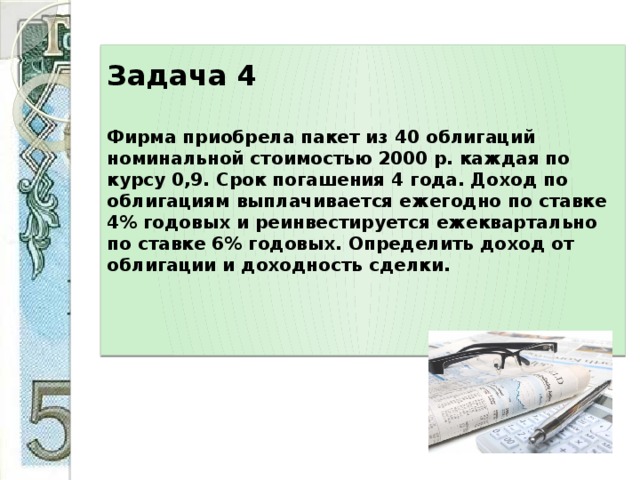 Задача 4     Фирма приобрела пакет из 40 облигаций номинальной стоимостью 2000 р. каждая по курсу 0,9. Срок погашения 4 года. Доход по облигациям выплачивается ежегодно по ставке 4% годовых и реинвестируется ежеквартально по ставке 6% годовых. Определить доход от облигации и доходность сделки.      