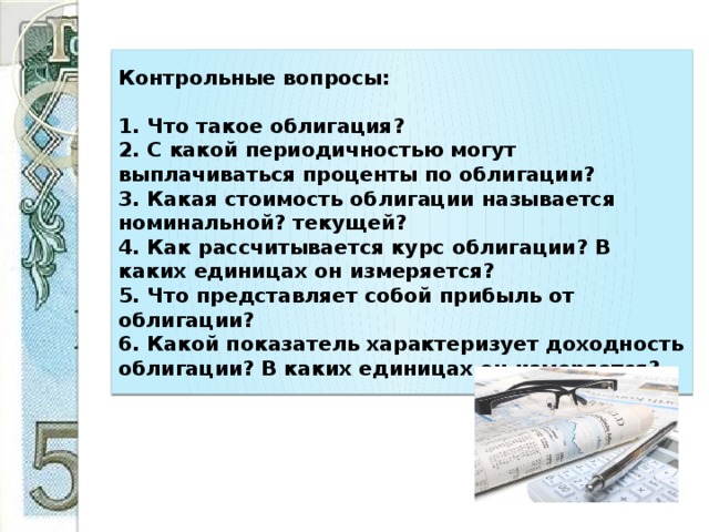 Контрольные вопросы:     1. Что такое облигация?  2. С какой периодичностью могут выплачиваться проценты по облигации?  3. Какая стоимость облигации называется номинальной? текущей?  4. Как рассчитывается курс облигации? В каких единицах он измеряется?  5. Что представляет собой прибыль от облигации?  6. Какой показатель характеризует доходность облигации? В каких единицах он измеряется? 