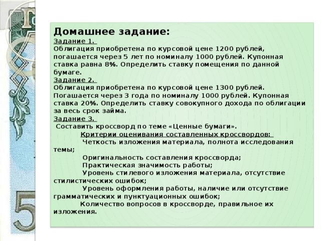 Домашнее задание:  Задание 1.  Облигация приобретена по курсовой цене 1200 рублей, погашается через 5 лет по номиналу 1000 рублей. Купонная ставка равна 8%. Определить ставку помещения по данной бумаге.  Задание 2.  Облигация приобретена по курсовой цене 1300 рублей. Погашается через 3 года по номиналу 1000 рублей. Купонная ставка 20%. Определить ставку совокупного дохода по облигации за весь срок займа.  Задание 3.   Составить кроссворд по теме «Ценные бумаги».   Критерии оценивания составленных кроссвордов:  Четкость изложения материала, полнота исследования темы;  Оригинальность составления кроссворда;  Практическая значимость работы;  Уровень стилевого изложения материала, отсутствие стилистических ошибок;  Уровень оформления работы, наличие или отсутствие грамматических и пунктуационных ошибок;  Количество вопросов в кроссворде, правильное их изложения.   