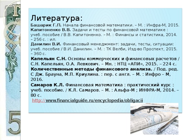 Литература:  Башарик Г.П. Начала финансовой математики. – М. : Инфра-М, 2015.  Капитоненко В.В. Задачи и тесты по финансовой математике : учеб. пособие / В.В. Капитоненко. – М. : Финансы и статистика, 2014. – 256 с. : ил.  Данилин В.И. Финансовый менеджмент: задачи, тесты, ситуации: учеб. пособие / В.И. Данилин. – М. : ТК Велби, Изд-во Проспект, 2015. – 360 с.  Капельян С.Н. Основы коммерческих и финансовых расчетов / С.Н. Капельян, О.А. Левкович. – Мн. : НТЦ «АПИ», 2015. – 224 с.  Количественные методы финансового анализа. / Под. ред. С Дж. Брауна, М.П. Криулина. : пер. с англ. – М. : Инфро – М, 2016.  Самаров К.Л. Финансовая математика : практический курс : учеб. пособие. / К.Л. Самаров. – М. : Альфа-М ; ИНФРА-М, 2014. – 80 с.   http:// www.financialguide.ru/encyclopedia/obligacii   