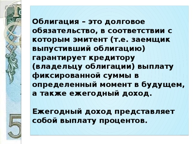 Облигация – это долговое обязательство, в соответствии с которым эмитент (т.е. заемщик выпустивший облигацию) гарантирует кредитору (владельцу облигации) выплату фиксированной суммы в определенный момент в будущем, а также ежегодный доход.   Ежегодный доход представляет собой выплату процентов. 