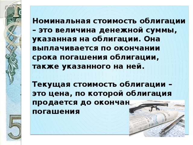 Номинальная стоимость облигации – это величина денежной суммы, указанная на облигации. Она выплачивается по окончании срока погашения облигации, также указанного на ней.   Текущая стоимость облигации – это цена, по которой облигация продается до окончания срока ее погашения   