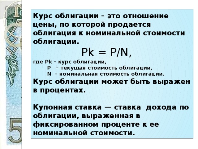Курс облигации – это отношение цены, по которой продается облигация к номинальной стоимости облигации.  Pk = P/N,  где Pk – курс облигации,  P – текущая стоимость облигации,  N – номинальная стоимость облигации.  Курс облигации может быть выражен в процентах.   Купонная ставка — ставка дохода по облигации, выраженная в фиксированном проценте к ее номинальной стоимости.  