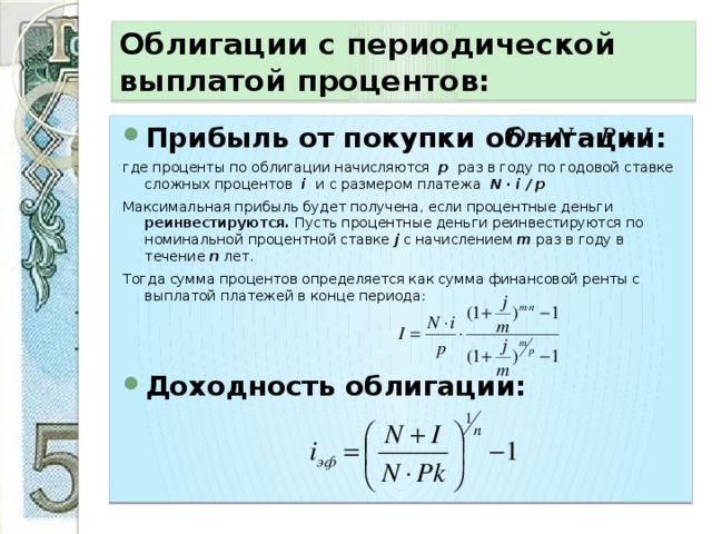 Облигации с периодической выплатой процентов: Прибыль от покупки облигации: где проценты по облигации начисляются р раз в году по годовой ставке сложных процентов i и с размером платежа N · i / p Максимальная прибыль будет получена, если процентные деньги реинвестируются. Пусть процентные деньги реинвестируются по номинальной процентной ставке j с начислением m раз в году в течение n лет. Тогда сумма процентов определяется как сумма финансовой ренты с выплатой платежей в конце периода: Доходность облигации: 