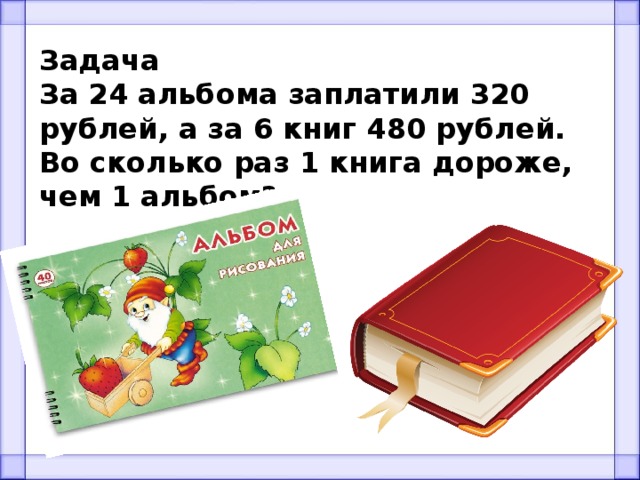 Задача За 24 альбома заплатили 320 рублей, а за 6 книг 480 рублей. Во сколько раз 1 книга дороже, чем 1 альбом? 