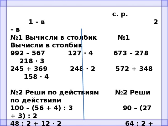  с. р.  1 – в 2 – в № 1 Вычисли в столбик №1 Вычисли в столбик 992 – 567 127 ∙ 4 673 – 278 218 ∙ 3 245 + 369 248 ∙ 2 572 + 348 158 ∙ 4  № 2 Реши по действиям №2 Реши по действиям 100 – (56 + 4) : 3 90 – (27 + 3) : 2 48 : 2 + 12 ∙ 2 64 : 2 + 16 ∙ 2  № 3 Задача №3 Задача Найди периметр и площадь прямоугольника, если длина 6 см, а ширина длина 10 см, а ширина в 2 раза меньше. в 2 раза меньше. 