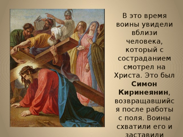 В это время воины увидели вблизи человека, который с состраданием смотрел на Христа. Это был Симон Киринеянин , возвращавшийся после работы с поля. Воины схватили его и заставили нести крест Христов. 