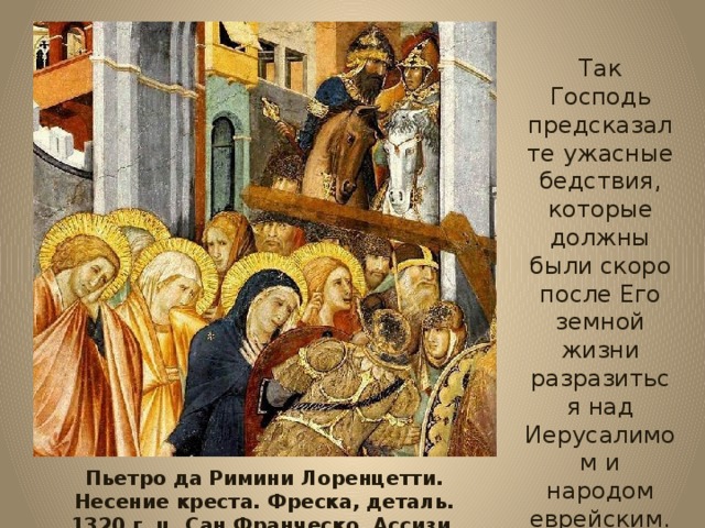 Так Господь предсказал те ужасные бедствия, которые должны были скоро после Его земной жизни разразиться над Иерусалимом и народом еврейским. Пьетро да Римини Лоренцетти. Несение креста. Фреска, деталь. 1320 г. ц. Сан Франческо, Ассизи. 