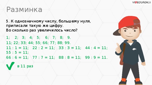 Разминка 5. К однозначному числу, большему нуля, приписали такую же цифру.  Во сколько раз увеличилось число? 1; 2; 3; 4; 5; 6; 7; 8; 9. 11; 22; 33; 44; 55; 66; 77; 88; 99. 11 : 1 = 11; 22 : 2 = 11; 33 : 3 = 11; 44 : 4 = 11; 55 : 5 = 11; 66 : 6 = 11; 77 : 7 = 11; 88 : 8 = 11; 99 : 9 = 11. в 11 раз