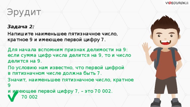 Эрудит Задача 2: Напишите наименьшее пятизначное число, кратное 9 и имеющее первой цифру 7. Для начала вспомним признак делимости на 9:  если сумма цифр числа делится на 9, то и число делится на 9. По условию нам известно, что первой цифрой  в пятизначном числе должна быть 7. Значит, наименьшее пятизначное число, кратное 9  и имеющее первой цифру 7, – это 70 002. 70 002
