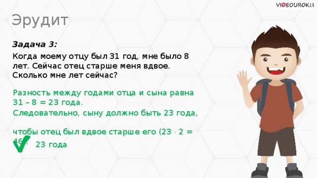 Эрудит Задача 3: Когда моему отцу был 31 год, мне было 8 лет. Сейчас отец старше меня вдвое. Сколько мне лет сейчас? Разность между годами отца и сына равна  31 – 8 = 23 года. Следовательно, сыну должно быть 23 года,  чтобы отец был вдвое старше его (23  2 = 46). 23 года