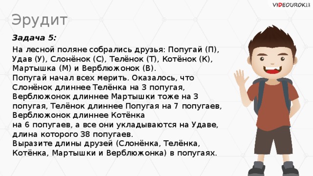 Эрудит Задача 5: На лесной поляне собрались друзья: Попугай (П),  Удав (У), Слонёнок (С), Телёнок (Т), Котёнок (К),  Мартышка (М) и Верблюжонок (В).  Попугай начал всех мерить. Оказалось, что Слонёнок длиннее Телёнка на 3 попугая, Верблюжонок длиннее Мартышки тоже на 3 попугая, Телёнок длиннее Попугая на 7 попугаев, Верблюжонок длиннее Котёнка  на 6 попугаев, а все они укладываются на Удаве,  длина которого 38 попугаев.  Выразите длины друзей (Слонёнка, Телёнка, Котёнка, Мартышки и Верблюжонка) в попугаях.