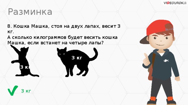 Разминка 8. Кошка Машка, стоя на двух лапах, весит 3 кг.  А сколько килограммов будет весить кошка Машка, если встанет на четыре лапы? 3 кг 3 кг 3 кг