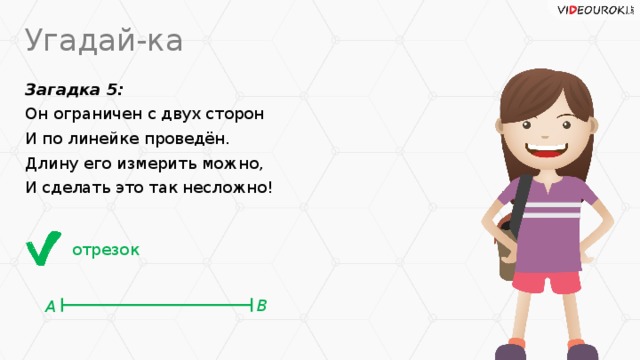 Угадай-ка Загадка 5: Он ограничен с двух сторон И по линейке проведён. Длину его измерить можно, И сделать это так несложно! отрезок В А