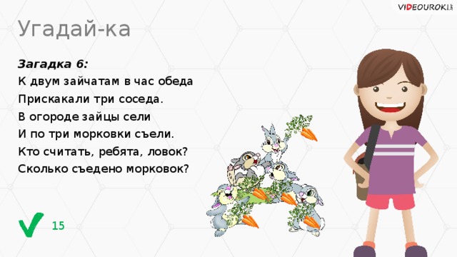 Угадай-ка Загадка 6: К двум зайчатам в час обеда Прискакали три соседа. В огороде зайцы сели И по три морковки съели. Кто считать, ребята, ловок? Сколько съедено морковок? 15