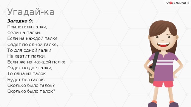 Угадай-ка Загадка 9: Прилетели галки, Сели на палки. Если на каждой палке Сядет по одной галке, То для одной галки Не хватит палки. Если же на каждой палке Сядет по две галки, То одна из палок Будет без галок. Сколько было галок? Сколько было палок?