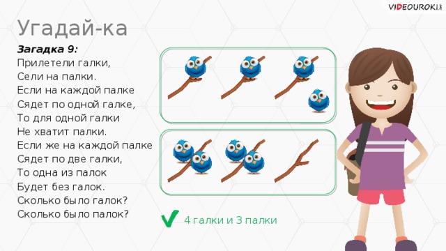 Угадай-ка Загадка 9: Прилетели галки, Сели на палки. Если на каждой палке Сядет по одной галке, То для одной галки Не хватит палки. Если же на каждой палке Сядет по две галки, То одна из палок Будет без галок. Сколько было галок? Сколько было палок? 4 галки и 3 палки