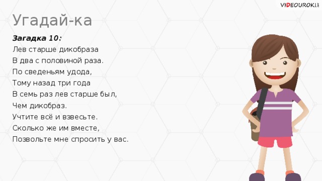 Угадай-ка Загадка 10: Лев старше дикобраза В два с половиной раза. По сведеньям удода, Тому назад три года В семь раз лев старше был, Чем дикобраз. Учтите всё и взвесьте. Сколько же им вместе, Позвольте мне спросить у вас.