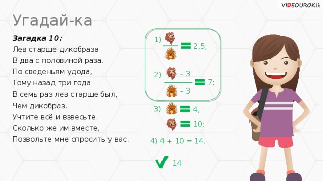 Угадай-ка Загадка 10: 1) Лев старше дикобраза В два с половиной раза. По сведеньям удода, Тому назад три года В семь раз лев старше был, Чем дикобраз. Учтите всё и взвесьте. Сколько же им вместе, Позвольте мне спросить у вас. 2,5; – 3 2) 7; – 3 3) 4, 10; 4) 4 + 10 = 14. 14
