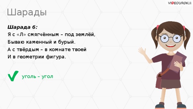 Шарады Шарада 6: Я с «Л» смягчённым – под землёй, Бываю каменный и бурый. А с твёрдым – в комнате твоей И в геометрии фигура. уголь – угол