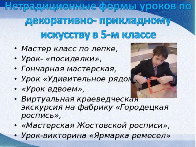 Мастер класс по лепке, Урок- «посиделки», Гончарная мастерская, Урок «Удивительное рядом», «Урок вдвоем», Виртуальная краеведческая экскурсия на фабрику «Городецкая роспись», «Мастерская Жостовской росписи», Урок-викторина «Ярмарка ремесел» 