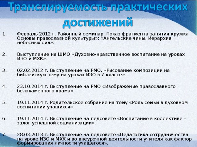 Февраль 2012 г. Районный семинар. Показ фрагмента занятия кружка Основы православной культуры»: «Ангельские чины. Иерархия небесных сил».  Выступление на ШМО «Духовно-нравственное воспитание на уроках ИЗО и МХК».  02.02.2012 г. Выступление на РМО. «Рисование композиции на библейскую тему на уроках ИЗО в 7 классе».  23.10.2014 г. Выступление на РМО «Изображение православного белокаменного храма».  19.11.2014 г. Родительское собрание на тему «Роль семьи в духовном воспитании учащихся».  19.11.2014 г. Выступление на педсовете «Воспитание в коллективе – залог успешной социализации».  28.03.2013 г. Выступление на педсовете «Педагогика сотрудничества на уроке ИЗО и МХК и во внеурочной деятельности учителя как фактор формирования личности учащегося».   