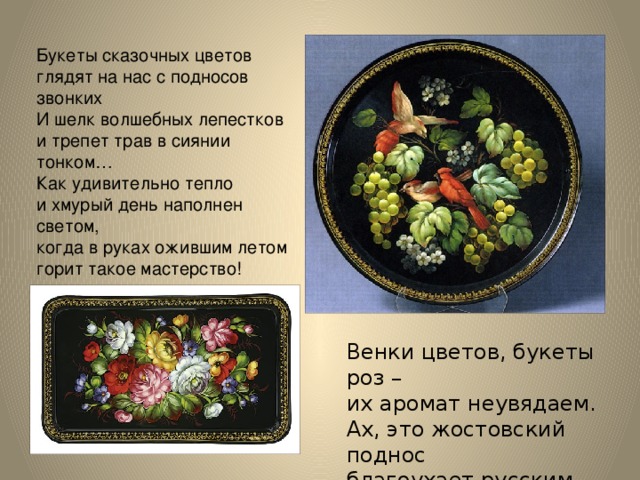 Букеты сказочных цветов   глядят на нас с подносов звонких   И шелк волшебных лепестков   и трепет трав в сиянии тонком…  Как удивительно тепло   и хмурый день наполнен светом,   когда в руках ожившим летом   горит такое мастерство!   Венки цветов, букеты роз –  их аромат неувядаем.  Ах, это жостовский поднос  благоухает русским чаем. 