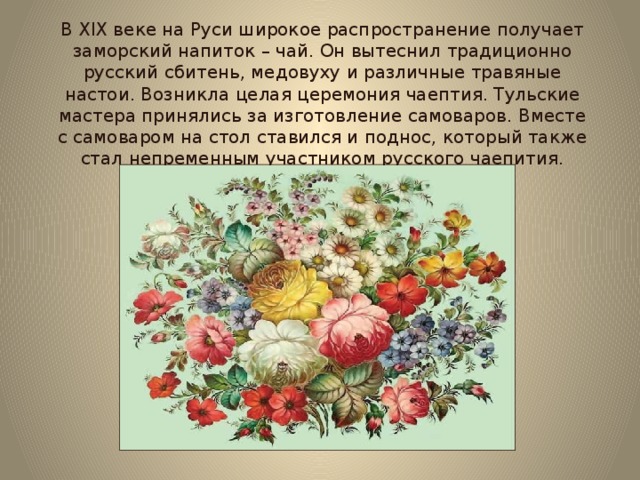 В XIX веке на Руси широкое распространение получает заморский напиток – чай. Он вытеснил традиционно русский сбитень, медовуху и различные травяные настои. Возникла целая церемония чаептия. Тульские мастера принялись за изготовление самоваров. Вместе с самоваром на стол ставился и поднос, который также стал непременным участником русского чаепития. 