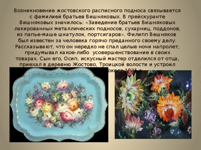 Возникновение жостовского расписного подноса связывается с фамилией братьев Вишняковых. В прейскуранте Вишняковых значилось: «Заведение братьев Вишняковых лакированных металлических подносов, сухарниц, поддонов, из папье-маше шкатулок, портсигаров». Филипп Вешняков был известен за человека горячо преданного своему делу. Рассказывают, что он нередко не спал целые ночи напролет, придумывал какое-либо усовершенствование в своих товарах. Сын его, Осип, искусный мастер отделился от отца, приехал в деревню Жостово, Троицкой волости и устроил здесь свое заведение около 1825 г.  