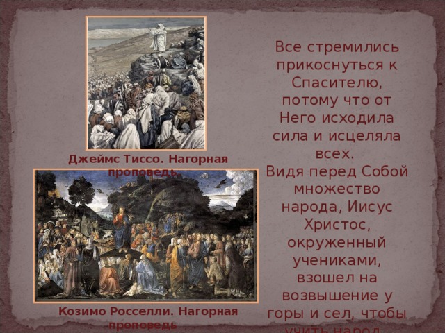 Все стремились прикоснуться к Спасителю, потому что от Него исходила сила и исцеляла всех. Видя перед Собой множество народа, Иисус Христос, окруженный учениками, взошел на возвышение у горы и сел, чтобы учить народ.  Джеймс Тиссо. Нагорная проповедь.   Козимо Росселли. Нагорная  проповедь  