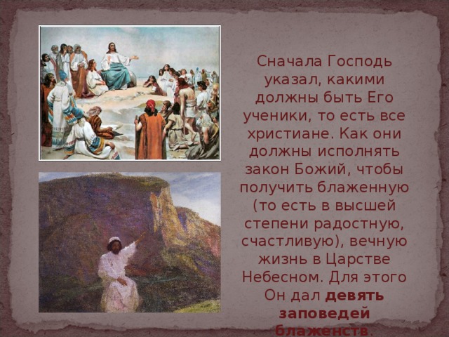 Сначала Господь указал, какими должны быть Его ученики, то есть все христиане. Как они должны исполнять закон Божий, чтобы получить блаженную (то есть в высшей степени радостную, счастливую), вечную жизнь в Царстве Небесном. Для этого Он дал девять заповедей блаженств . 