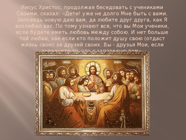 Иисус Христос, продолжая беседовать с учениками Своими, сказал: «Дети! уже не долго Мне быть с вами. Заповедь новую даю вам, да любите друг друга, как Я возлюбил вас. По тому узнают все, что вы Мои ученики, если будете иметь любовь между собою. И нет больше той любви, как если кто положит душу свою (отдаст жизнь свою) за друзей своих. Вы - друзья Мои, если исполните то, что я заповедую вам». 