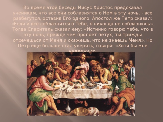 Во время этой беседы Иисус Христос предсказал ученикам, что все они соблазнятся о Нем в эту ночь, - все разбегутся, оставив Его одного. Апостол же Петр сказал: «Если и все соблазнятся о Тебе, я никогда не соблазнюсь». Тогда Спаситель сказал ему: «Истинно говорю тебе, что в эту ночь, прежде чем пропоет петух, ты трижды отречешься от Меня и скажешь, что не знаешь Меня». Но Петр еще больше стал уверять, говоря: «Хотя бы мне надлежало и умереть с Тобой, не отрекусь от Тебя». 