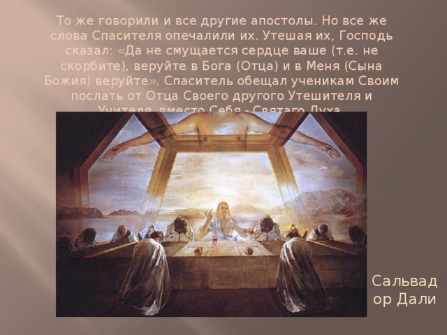 То же говорили и все другие апостолы. Но все же слова Спасителя опечалили их. Утешая их, Господь сказал: «Да не смущается сердце ваше (т.е. не скорбите), веруйте в Бога (Отца) и в Меня (Сына Божия) веруйте». Спаситель обещал ученикам Своим послать от Отца Своего другого Утешителя и Учителя, вместо Себя - Святаго Духа. Сальвадор Дали 