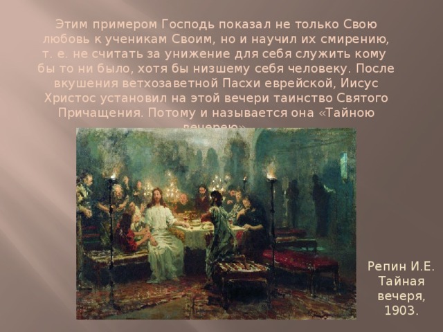 Этим примером Господь показал не только Свою любовь к ученикам Своим, но и научил их смирению, т. е. не считать за унижение для себя служить кому бы то ни было, хотя бы низшему себя человеку. После вкушения ветхозаветной Пасхи еврейской, Иисус Христос установил на этой вечери таинство Святого Причащения. Потому и называется она «Тайною вечерею».   Репин И.Е. Тайная вечеря, 1903. 