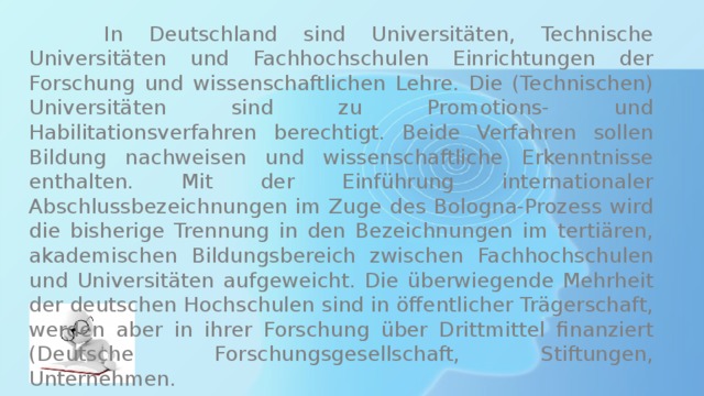  In Deutschland sind Universitäten, Technische Universitäten und Fachhochschulen Einrichtungen der Forschung und wissenschaftlichen Lehre. Die (Technischen) Universitäten sind zu Promotions- und Habilitationsverfahren berechtigt. Beide Verfahren sollen Bildung nachweisen und wissenschaftliche Erkenntnisse enthalten. Mit der Einführung internationaler Abschlussbezeichnungen im Zuge des Bologna-Prozess wird die bisherige Trennung in den Bezeichnungen im tertiären, akademischen Bildungsbereich zwischen Fachhochschulen und Universitäten aufgeweicht. Die überwiegende Mehrheit der deutschen Hochschulen sind in öffentlicher Trägerschaft, werden aber in ihrer Forschung über Drittmittel finanziert (Deutsche Forschungsgesellschaft, Stiftungen, Unternehmen. 