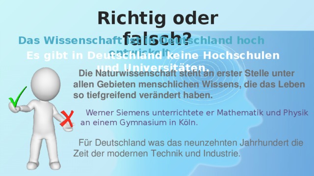 Richtig oder falsch? Das Wissenschaft ist in Deutschland hoch entwickelt. Es gibt in Deutschland keine Hochschulen und Universitäten.  Die Naturwissenschaft steht an erster Stelle unter allen Gebieten menschlichen Wissens, die das Leben so tiefgreifend verändert haben.  Werner Siemens unterrichtete er Mathematik und Physik an einem Gymnasium in Köln.  Für Deutschland was das neunzehnten Jahrhundert die Zeit der modernen Technik und Industrie. 