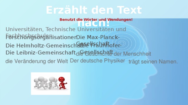 Erzählt den Text nach! Benutzt die Wörter und Wendungen! Universitäten, Technische Universitäten und Fachhochschulen Forschungsorganisationen Die Max-Planck-Gesellschaft Die Helmholtz-Gemeinschaft Die Fraunhofer-Gesellschaft Die Leibniz-Gemeinschaft die Geschichte der Menschheit Der deutsche Physiker die Veränderung der Welt trägt seinen Namen. 