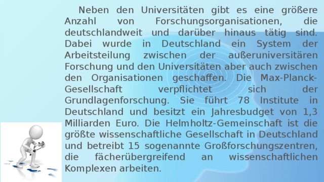  Neben den Universitäten gibt es eine größere Anzahl von Forschungsorganisationen, die deutschlandweit und darüber hinaus tätig sind. Dabei wurde in Deutschland ein System der Arbeitsteilung zwischen der außeruniversitären Forschung und den Universitäten aber auch zwischen den Organisationen geschaffen. Die Max-Planck-Gesellschaft verpflichtet sich der Grundlagenforschung. Sie führt 78 Institute in Deutschland und besitzt ein Jahresbudget von 1,3 Milliarden Euro. Die Helmholtz-Gemeinschaft ist die größte wissenschaftliche Gesellschaft in Deutschland und betreibt 15 sogenannte Großforschungszentren, die fächerübergreifend an wissenschaftlichen Komplexen arbeiten. 