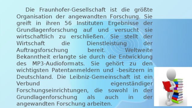  Die Fraunhofer-Gesellschaft ist die größte Organisation der angewandten Forschung. Sie greift in ihren 56 Instituten Ergebnisse der Grundlagenforschung auf und versucht sie wirtschaftlich zu erschließen. Sie stellt der Wirtschaft die Dienstleistung der Auftragsforschung bereit. Weltweite Bekanntheit erlangte sie durch die Entwicklung des MP3-Audioformats. Sie gehört zu den wichtigsten Patentanmeldern und -besitzern in Deutschland. Die Leibniz-Gemeinschaft ist ein Verbund eigenständiger Forschungseinrichtungen, die sowohl in der Grundlagenforschung als auch in der angewandten Forschung arbeiten. 